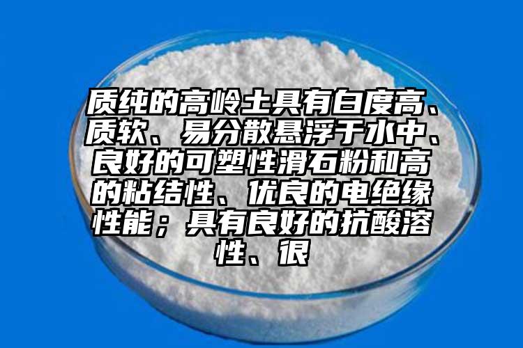 質(zhì)純的高嶺土具有白度高、質(zhì)軟、易分散懸浮于水中、良好的可塑性滑石粉和高的粘結(jié)性、優(yōu)良的電絕緣性能；具有良好的抗酸溶性、很