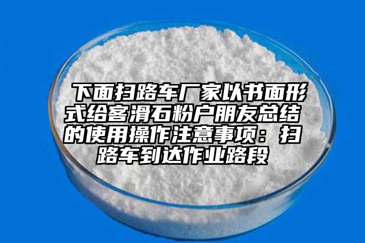  下面掃路車廠家以書(shū)面形式給客滑石粉戶朋友總結(jié)的使用操作注意事項(xiàng)：掃路車到達(dá)作業(yè)路段